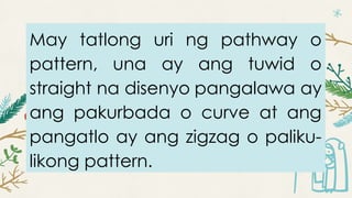May tatlong uri ng pathway o
pattern, una ay ang tuwid o
straight na disenyo pangalawa ay
ang pakurbada o curve at ang
pangatlo ay ang zigzag o paliku-
likong pattern.
 