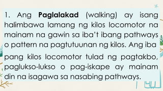 1. Ang Paglalakad (walking) ay isang
halimbawa lamang ng kilos locomotor na
mainam na gawin sa iba’t ibang pathways
o pattern na pagtutuunan ng kilos. Ang iba
pang kilos locomotor tulad ng pagtakbo,
paglukso-lukso o pag-iskape ay mainam
din na isagawa sa nasabing pathways.
 