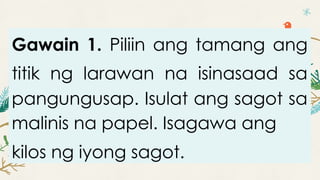 Gawain 1. Piliin ang tamang ang
titik ng larawan na isinasaad sa
pangungusap. Isulat ang sagot sa
malinis na papel. Isagawa ang
kilos ng iyong sagot.
 