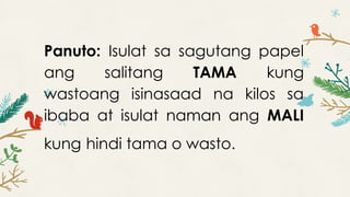 Panuto: Isulat sa sagutang papel
ang salitang TAMA kung
wastoang isinasaad na kilos sa
ibaba at isulat naman ang MALI
kung hindi tama o wasto.
 