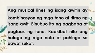 Ang musical lines ng isang awitin ay
kombinasyon ng mga tono at ritmo ng
isang awit. Binubuo ito ng pagbaba at
pagtaas ng tono. Kaakibat nito ang
halaga ng mga nota at pahinga sa
bawat sukat.
 