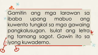 Gamitin ang mga larawan sa
ibaba upang mabuo ang
kuwento tungkol sa mga gawaing
pangkalusugan. Isulat ang letra
ng tamang sagot. Gawin ito sa
iyong kuwaderno.
 