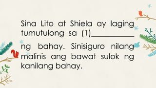 Sina Lito at Shiela ay laging
tumutulong sa (1)___________
ng bahay. Sinisiguro nilang
malinis ang bawat sulok ng
kanilang bahay.
 