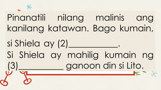 Pinanatili nilang malinis ang
kanilang katawan. Bago kumain,
si Shiela ay (2)___________.
Si Shiela ay mahilig kumain ng
(3)__________ ganoon din si Lito.
 