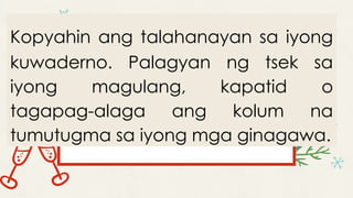 Kopyahin ang talahanayan sa iyong
kuwaderno. Palagyan ng tsek sa
iyong magulang, kapatid o
tagapag-alaga ang kolum na
tumutugma sa iyong mga ginagawa.
 