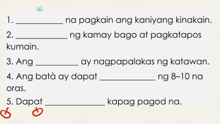 1. ___________ na pagkain ang kaniyang kinakain.
2. ____________ ng kamay bago at pagkatapos
kumain.
3. Ang __________ ay nagpapalakas ng katawan.
4. Ang batà ay dapat _____________ ng 8–10 na
oras.
5. Dapat ______________ kapag pagod na.
 