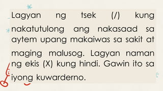 Lagyan ng tsek (/) kung
nakatutulong ang nakasaad sa
aytem upang makaiwas sa sakit at
maging malusog. Lagyan naman
ng ekis (X) kung hindi. Gawin ito sa
iyong kuwarderno.
 
