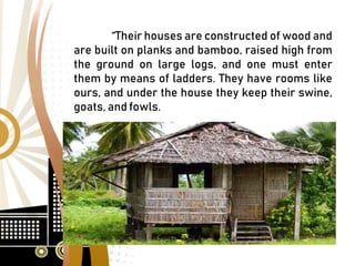 “ Their houses are constructed of wood and
are built on planks and bamboo, raised high from
the ground on large logs, and one must enter
them by means of ladders. They have rooms like
ours, and under the house they keep their swine,
goats, and fowls.
 