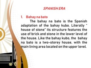 SPANISH ERA
1. Bahay na bato
The bahay na bato is the Spanish
adaptation of the bahay kubo. Literally “
house of stone” its structure features the
use of brick and stone in the lower level of
the house. Like the bahay kubo, the bahay
na bato is a two-storey house, with the
main living area located on the upper level.
 