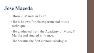 Jose Maceda
• Born in Manila in 1917
• He is known for his experimental music
technique.
• He graduated from the Academy of Music f
Manila and studied in France.
• He became the first ethnomusicologist.
 