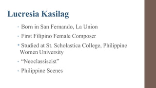 Lucresia Kasilag
• Born in San Fernando, La Union
• First Filipino Female Composer
• Studied at St. Scholastica College, Philippine
Women University
• “Neoclassiscist”
• Philippine Scenes
 