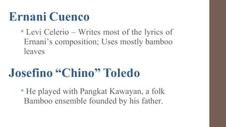 Ernani Cuenco
• Levi Celerio – Writes most of the lyrics of
Ernani’s composition; Uses mostly bamboo
leaves
Josefino “Chino” Toledo
• He played with Pangkat Kawayan, a folk
Bamboo ensemble founded by his father.
 