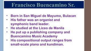 Francisco Buencamino Sr.
•
•
Born in San Miguel de Mayumo, Bulacan
His father was an organist and
symphonic band leader.
He studied at the Liceo de Manila
He put up a publishing company and
Buencamino Music Academy
His compositional output ranges from
small-scale piano and kundiman.
•
•
•
 