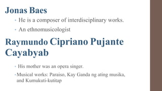 Jonas Baes
• He is a composer of interdisciplinary works.
• An ethnomusicologist
Raymundo Cipriano Pujante
Cayabyab
• His mother was an opera singer.
•Musical works: Paraiso, Kay Ganda ng ating musika,
and Kumukuti-kutitap
 
