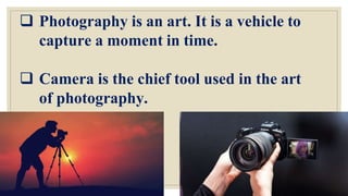  Photography is an art. It is a vehicle to
capture a moment in time.
 Camera is the chief tool used in the art
of photography.
 