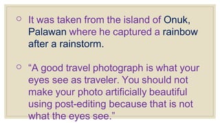o It was taken from the island of Onuk,
Palawan where he captured a rainbow
after a rainstorm.
o “A good travel photograph is what your
eyes see as traveler. You should not
make your photo artificially beautiful
using post-editing because that is not
what the eyes see.”
 