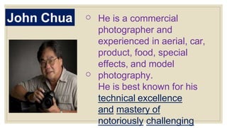 John Chua o
o
He is a commercial
photographer and
experienced in aerial, car,
product, food, special
effects, and model
photography.
He is best known for his
technical excellence
and mastery of
notoriously challenging
 