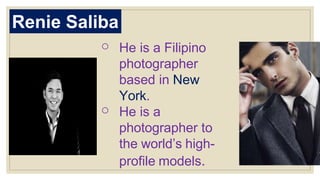 Renie Saliba
o He is a Filipino
photographer
based in New
York.
o He is a
photographer to
the world’s high-
profile models.
 