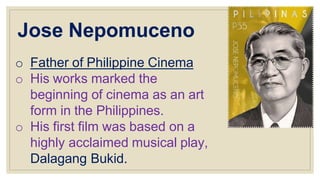 Jose Nepomuceno
o Father of Philippine Cinema
o His works marked the
beginning of cinema as an art
form in the Philippines.
o His first film was based on a
highly acclaimed musical play,
Dalagang Bukid.
 