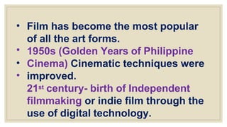 •
•
•
•
Film has become the most popular
of all the art forms.
1950s (Golden Years of Philippine
Cinema) Cinematic techniques were
improved.
21st century- birth of Independent
filmmaking or indie film through the
use of digital technology.
 