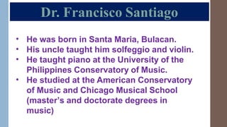 Dr. Francisco Santiago
•
•
•
He was born in Santa Maria, Bulacan.
His uncle taught him solfeggio and violin.
He taught piano at the University of the
Philippines Conservatory of Music.
He studied at the American Conservatory
of Music and Chicago Musical School
(master’s and doctorate degrees in
music)
•
 