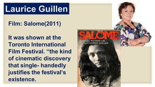 Laurice Guillen
Film: Salome(2011)
It was shown at the
Toronto International
Film Festival. “the kind
of cinematic discovery
that single- handedly
justifies the festival’s
existence.
 