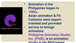 •
•
•
Animation in the
Philippines began in
1980s.
Asian animation & Fil-
Cartoons were export-
oriented and provided
service to foreign
animators.
Philippine Animation Studio,
Inc. (PASI), is an animation
 