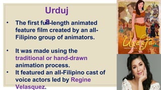 Urduj
a
• The first full-length animated
feature film created by an all-
Filipino group of animators.
• It was made using the
traditional or hand-drawn
animation process.
• It featured an all-Filipino cast of
voice actors led by Regine
Velasquez.
 