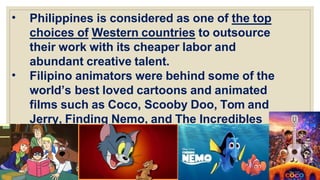 • Philippines is considered as one of the top
choices of Western countries to outsource
their work with its cheaper labor and
abundant creative talent.
• Filipino animators were behind some of the
world’s best loved cartoons and animated
films such as Coco, Scooby Doo, Tom and
Jerry, Finding Nemo, and The Incredibles
 