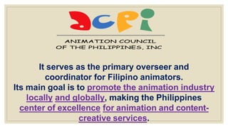 It serves as the primary overseer and
coordinator for Filipino animators.
Its main goal is to promote the animation industry
locally and globally, making the Philippines
center of excellence for animation and content-
creative services.
 