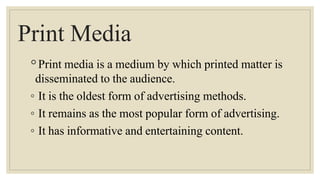 Print Media
◦Print media is a medium by which printed matter is
disseminated to the audience.
◦ It is the oldest form of advertising methods.
◦ It remains as the most popular form of advertising.
◦ It has informative and entertaining content.
 