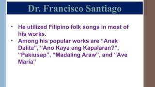 Dr. Francisco Santiago
• He utilized Filipino folk songs in most of
his works.
Among his popular works are “Anak
Dalita”, “Ano Kaya ang Kapalaran?”,
“Pakiusap”, “Madaling Araw”, and “Ave
Maria”
•
 