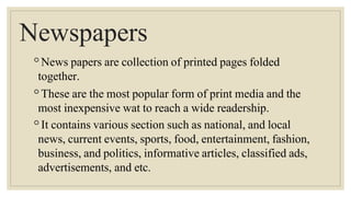Newspapers
◦News papers are collection of printed pages folded
together.
◦These are the most popular form of print media and the
most inexpensive wat to reach a wide readership.
◦It contains various section such as national, and local
news, current events, sports, food, entertainment, fashion,
business, and politics, informative articles, classified ads,
advertisements, and etc.
 