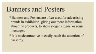 Banners and Posters
◦Banners and Posters are often used for advertising
brands in exhibition, giving out more information
about the products, to show slogans logos, or some
messages.
◦It is made attractive to easily catch the attention of
passerby.
 