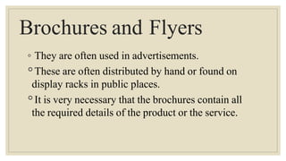 Brochures and Flyers
◦ They are often used in advertisements.
◦These are often distributed by hand or found on
display racks in public places.
◦It is very necessary that the brochures contain all
the required details of the product or the service.
 