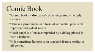 Comic Book
◦Comic book is also called comic magazine or simply
comics.
◦This is a print media in a form of sequential panels that
represent individual scenes.
◦Each panel is often accompanied by a dialog placed in
world balloons.
◦It is sometimes humorous in tone and feature stories in
all genres.
 