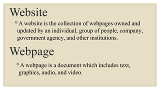 Website
◦A website is the collection of webpages owned and
updated by an individual, group of people, company,
government agency, and other institutions.
Webpage
◦A webpage is a document which includes text,
graphics, audio, and video.
 
