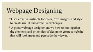 Webpage Designing
◦Uses creative instincts for color, text, images, and style
to create useful and attractive webpages.
◦A good webpage designer knows how to put together
the elements and principles of design to create a website
that will look great and persuade the viewer.
 