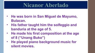 Nicanor Aberlado
• He was born in San Miguel de Mayumo,
Bulacan.
His father taught him the solfeggio and
banduria at the age of 5.
He made his first composition at the age
of 8 (“Unang Buko”)
He played piano background music for
silent movies.
•
•
•
 