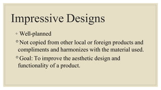 Impressive Designs
◦ Well-planned
◦Not copied from other local or foreign products and
compliments and harmonizes with the material used.
◦Goal: To improve the aesthetic design and
functionality of a product.
 