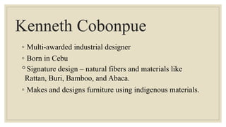 Kenneth Cobonpue
◦ Multi-awarded industrial designer
◦ Born in Cebu
◦Signature design – natural fibers and materials like
Rattan, Buri, Bamboo, and Abaca.
◦ Makes and designs furniture using indigenous materials.
 