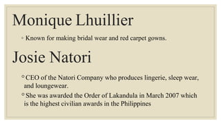 Monique Lhuillier
◦ Known for making bridal wear and red carpet gowns.
Josie Natori
◦CEO of the Natori Company who produces lingerie, sleep wear,
and loungewear.
◦She was awarded the Order of Lakandula in March 2007 which
is the highest civilian awards in the Philippines
 