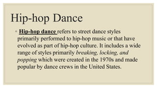 Hip-hop Dance
◦ Hip-hop dance refers to street dance styles
primarily performed to hip-hop music or that have
evolved as part of hip-hop culture. It includes a wide
range of styles primarily breaking, locking, and
popping which were created in the 1970s and made
popular by dance crews in the United States.
 