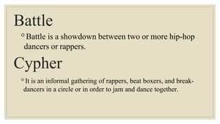 Battle
◦Battle is a showdown between two or more hip-hop
dancers or rappers.
Cypher
◦It is an informal gathering of rappers, beat boxers, and break-
dancers in a circle or in order to jam and dance together.
 