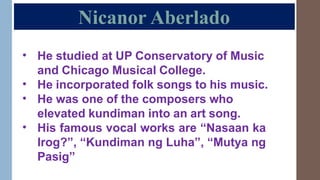 Nicanor Aberlado
• He studied at UP Conservatory of Music
and Chicago Musical College.
He incorporated folk songs to his music.
He was one of the composers who
elevated kundiman into an art song.
His famous vocal works are “Nasaan ka
Irog?”, “Kundiman ng Luha”, “Mutya ng
Pasig”
•
•
•
 