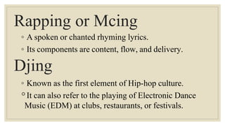 Rapping or Mcing
◦ A spoken or chanted rhyming lyrics.
◦ Its components are content, flow, and delivery.
Djing
◦ Known as the first element of Hip-hop culture.
◦It can also refer to the playing of Electronic Dance
Music (EDM) at clubs, restaurants, or festivals.
 
