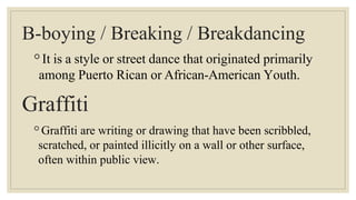 B-boying / Breaking / Breakdancing
◦It is a style or street dance that originated primarily
among Puerto Rican or African-American Youth.
Graffiti
◦Graffiti are writing or drawing that have been scribbled,
scratched, or painted illicitly on a wall or other surface,
often within public view.
 