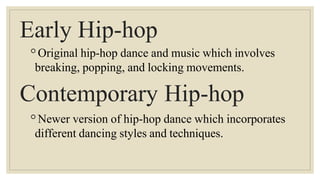 Early Hip-hop
◦Original hip-hop dance and music which involves
breaking, popping, and locking movements.
Contemporary Hip-hop
◦Newer version of hip-hop dance which incorporates
different dancing styles and techniques.
 