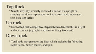 Top Rock
◦ Simple steps rhythmically executed while on the upright or
standing position as a pre-requisite into a down rock movement.
(e.g. kick step series)
Up rock
◦Duel of top rock competitive steps between dancers; this is a fight
without contact. (e.g. spins and turns or fancy footwork)
Down rock
◦ Total body movement on the floor which includes the following
steps: freeze, power, moves, and spin.
 