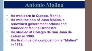 Antonio Molina
•
•
He was born in Quiapo, Manila.
He was the son of Juan Molina, a
renowned government official and
founder of Molina Orchestra.
He studied at Colegio de San Juan de
Letran in 1909.
His first musical composition is “Matina”
in 1912.
•
•
 